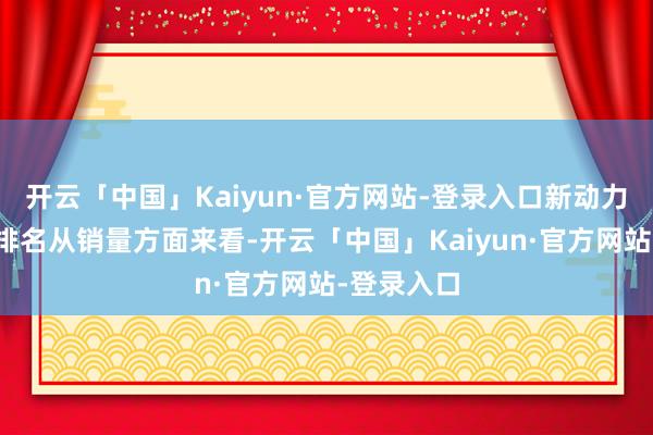 开云「中国」Kaiyun·官方网站-登录入口新动力汽车销量排名从销量方面来看-开云「中国」Kaiyun·官方网站-登录入口