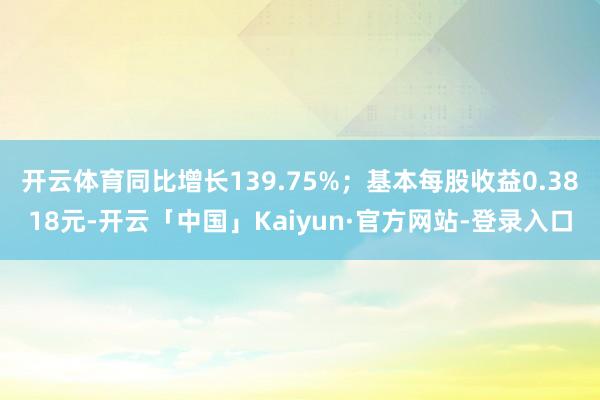 开云体育同比增长139.75%；基本每股收益0.3818元-开云「中国」Kaiyun·官方网站-登录入口