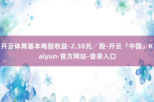 开云体育基本每股收益-2.38元╱股-开云「中国」Kaiyun·官方网站-登录入口