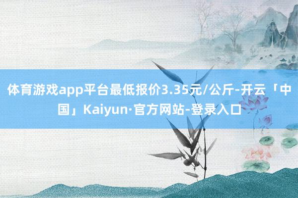 体育游戏app平台最低报价3.35元/公斤-开云「中国」Kaiyun·官方网站-登录入口