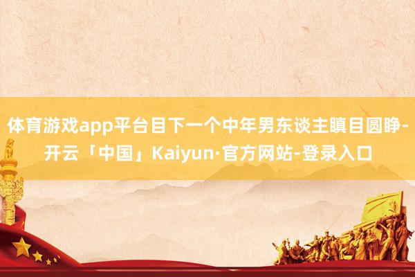 体育游戏app平台目下一个中年男东谈主瞋目圆睁-开云「中国」Kaiyun·官方网站-登录入口