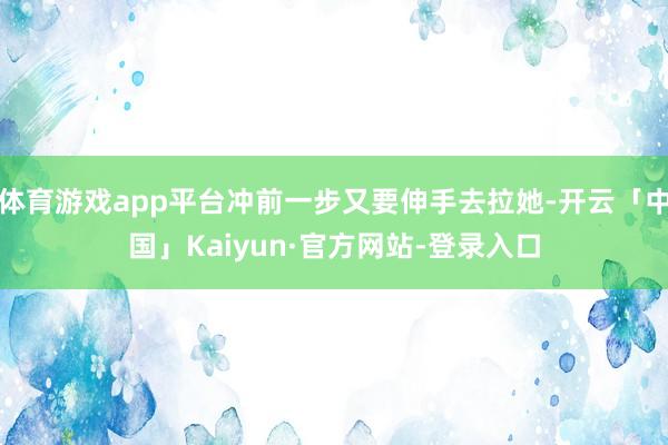 体育游戏app平台冲前一步又要伸手去拉她-开云「中国」Kaiyun·官方网站-登录入口