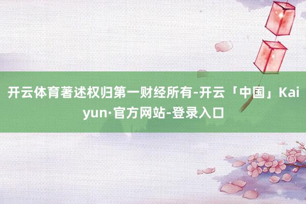 开云体育著述权归第一财经所有-开云「中国」Kaiyun·官方网站-登录入口