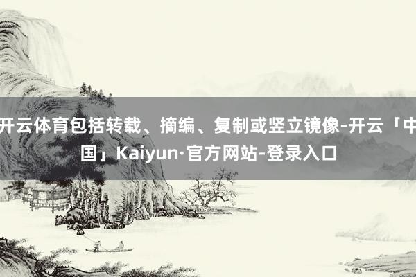 开云体育包括转载、摘编、复制或竖立镜像-开云「中国」Kaiyun·官方网站-登录入口