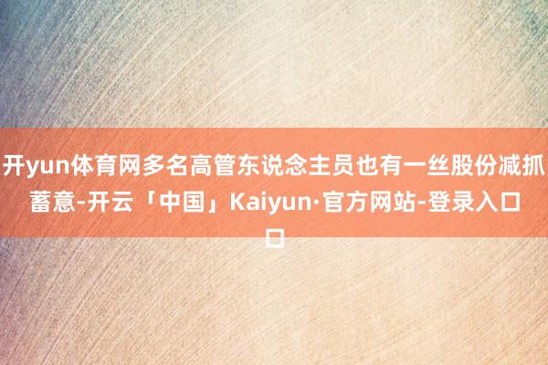 开yun体育网多名高管东说念主员也有一丝股份减抓蓄意-开云「中国」Kaiyun·官方网站-登录入口