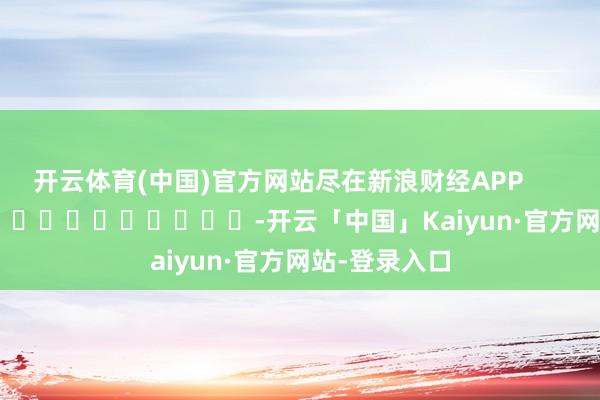 开云体育(中国)官方网站尽在新浪财经APP            													-开云「中国」Kaiyun·官方网站-登录入口