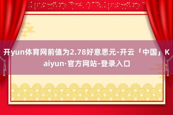 开yun体育网前值为2.78好意思元-开云「中国」Kaiyun·官方网站-登录入口