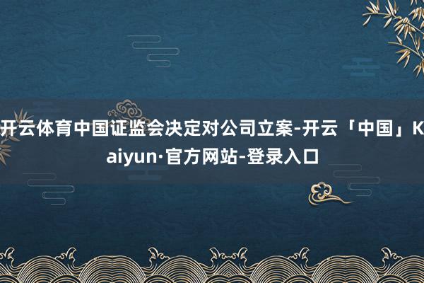 开云体育中国证监会决定对公司立案-开云「中国」Kaiyun·官方网站-登录入口