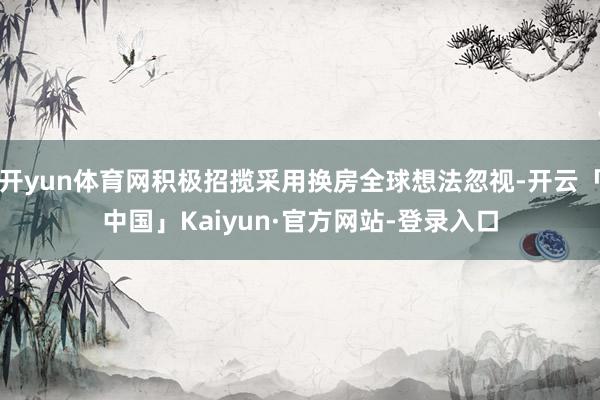 开yun体育网积极招揽采用换房全球想法忽视-开云「中国」Kaiyun·官方网站-登录入口