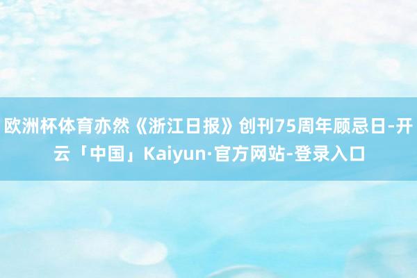 欧洲杯体育亦然《浙江日报》创刊75周年顾忌日-开云「中国」Kaiyun·官方网站-登录入口