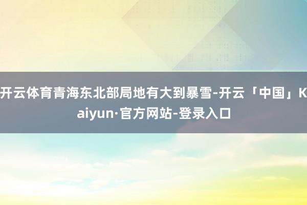 开云体育青海东北部局地有大到暴雪-开云「中国」Kaiyun·官方网站-登录入口