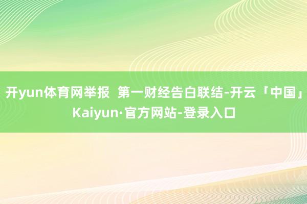 开yun体育网举报  第一财经告白联结-开云「中国」Kaiyun·官方网站-登录入口