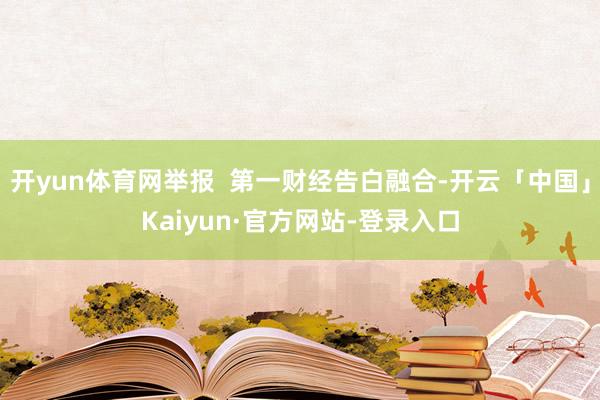 开yun体育网举报  第一财经告白融合-开云「中国」Kaiyun·官方网站-登录入口