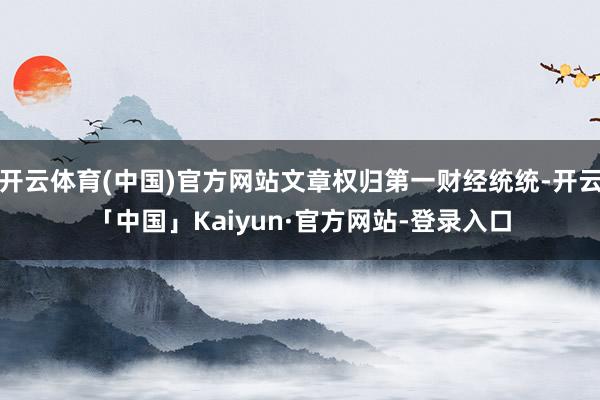 开云体育(中国)官方网站文章权归第一财经统统-开云「中国」Kaiyun·官方网站-登录入口