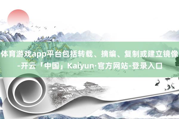 体育游戏app平台包括转载、摘编、复制或建立镜像-开云「中国」Kaiyun·官方网站-登录入口