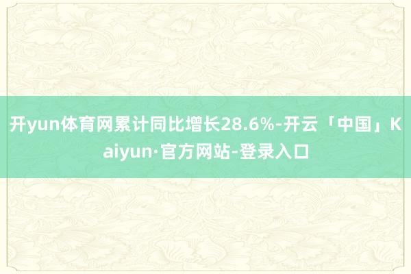 开yun体育网累计同比增长28.6%-开云「中国」Kaiyun·官方网站-登录入口