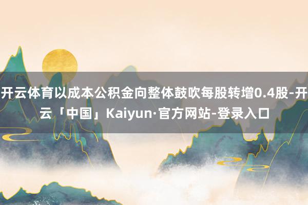 开云体育以成本公积金向整体鼓吹每股转增0.4股-开云「中国」Kaiyun·官方网站-登录入口