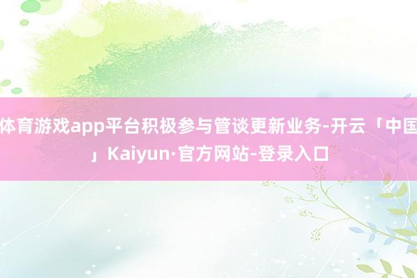 体育游戏app平台积极参与管谈更新业务-开云「中国」Kaiyun·官方网站-登录入口