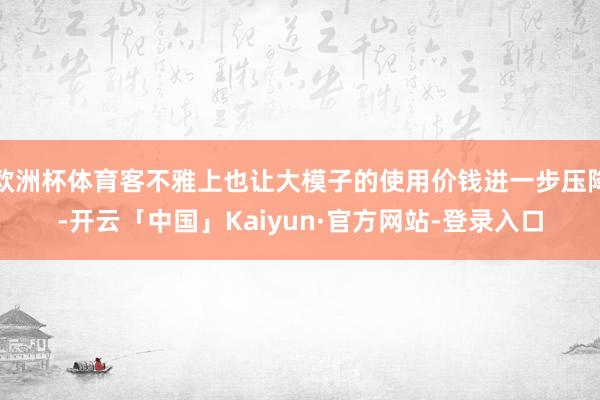 欧洲杯体育客不雅上也让大模子的使用价钱进一步压降-开云「中国」Kaiyun·官方网站-登录入口