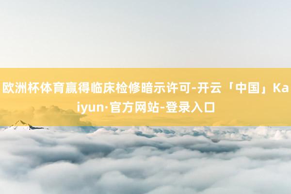 欧洲杯体育赢得临床检修暗示许可-开云「中国」Kaiyun·官方网站-登录入口