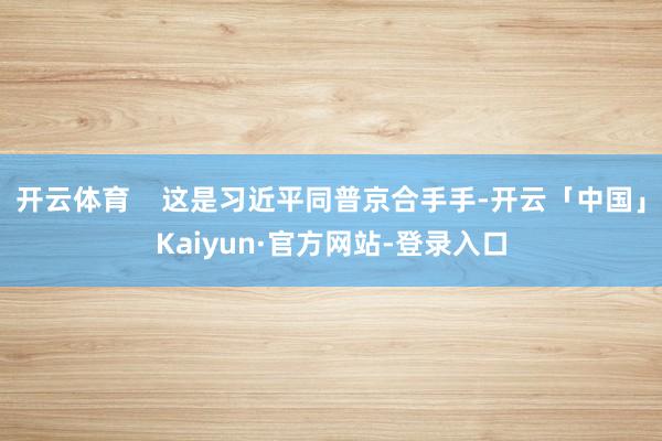 开云体育    这是习近平同普京合手手-开云「中国」Kaiyun·官方网站-登录入口