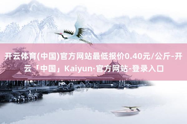 开云体育(中国)官方网站最低报价0.40元/公斤-开云「中国」Kaiyun·官方网站-登录入口