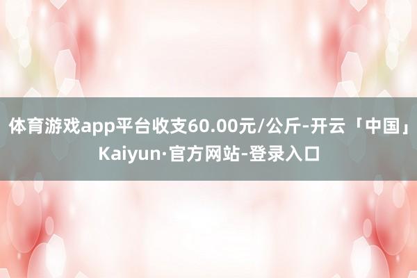 体育游戏app平台收支60.00元/公斤-开云「中国」Kaiyun·官方网站-登录入口