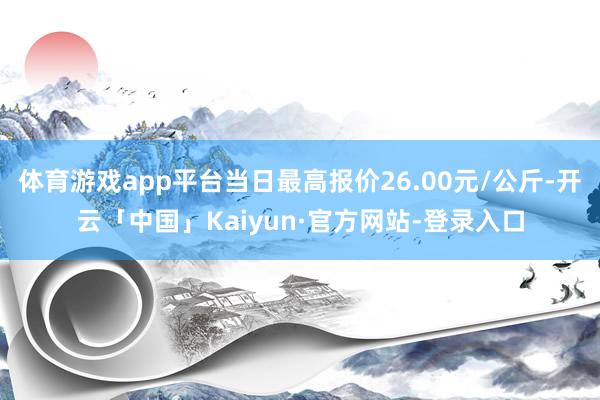 体育游戏app平台当日最高报价26.00元/公斤-开云「中国」Kaiyun·官方网站-登录入口