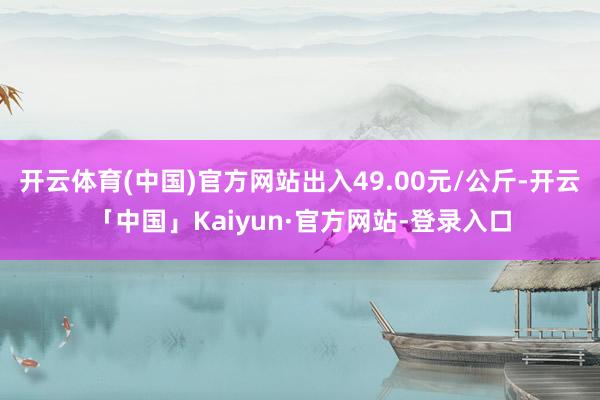 开云体育(中国)官方网站出入49.00元/公斤-开云「中国」Kaiyun·官方网站-登录入口