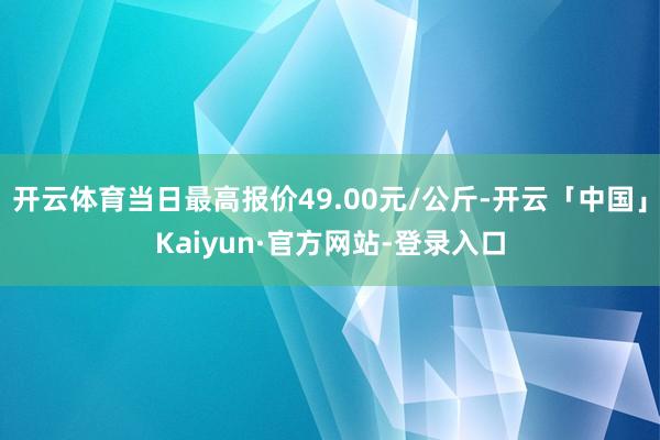 开云体育当日最高报价49.00元/公斤-开云「中国」Kaiyun·官方网站-登录入口