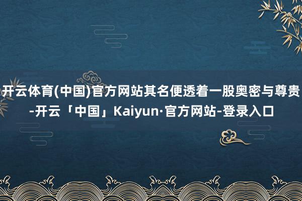 开云体育(中国)官方网站其名便透着一股奥密与尊贵-开云「中国」Kaiyun·官方网站-登录入口