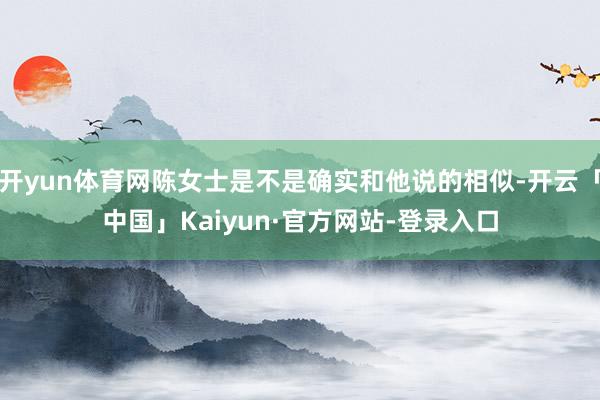 开yun体育网陈女士是不是确实和他说的相似-开云「中国」Kaiyun·官方网站-登录入口