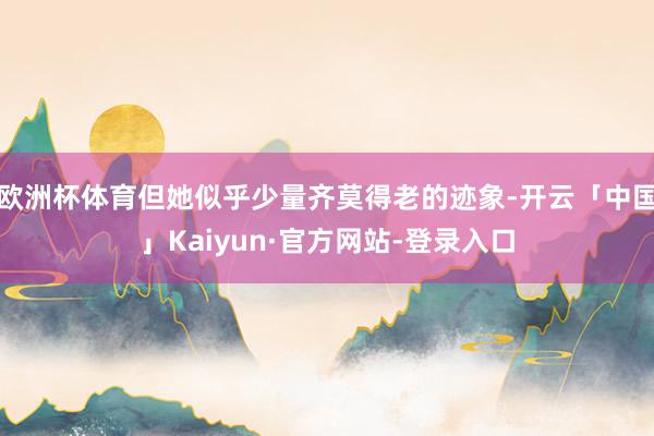 欧洲杯体育但她似乎少量齐莫得老的迹象-开云「中国」Kaiyun·官方网站-登录入口