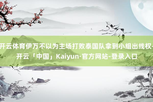 开云体育伊万不以为主场打败泰国队拿到小组出线权-开云「中国」Kaiyun·官方网站-登录入口