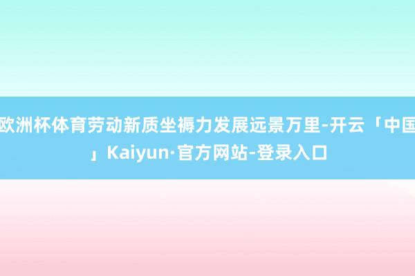 欧洲杯体育劳动新质坐褥力发展远景万里-开云「中国」Kaiyun·官方网站-登录入口