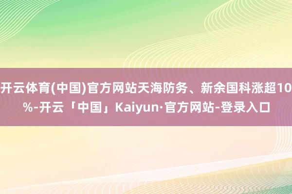 开云体育(中国)官方网站天海防务、新余国科涨超10%-开云「中国」Kaiyun·官方网站-登录入口