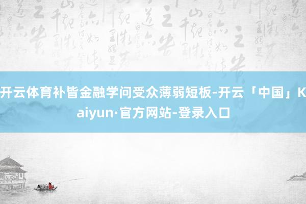 开云体育补皆金融学问受众薄弱短板-开云「中国」Kaiyun·官方网站-登录入口