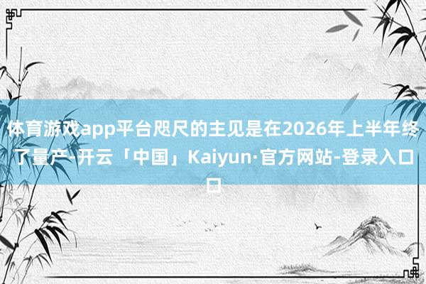 体育游戏app平台咫尺的主见是在2026年上半年终了量产-开云「中国」Kaiyun·官方网站-登录入口