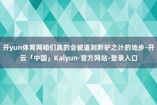 开yun体育网咱们真的会被逼到黔驴之计的地步-开云「中国」Kaiyun·官方网站-登录入口