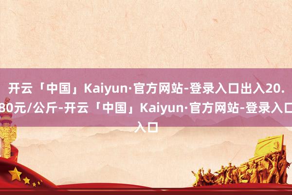 开云「中国」Kaiyun·官方网站-登录入口出入20.80元/公斤-开云「中国」Kaiyun·官方网站-登录入口