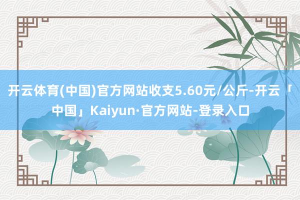 开云体育(中国)官方网站收支5.60元/公斤-开云「中国」Kaiyun·官方网站-登录入口