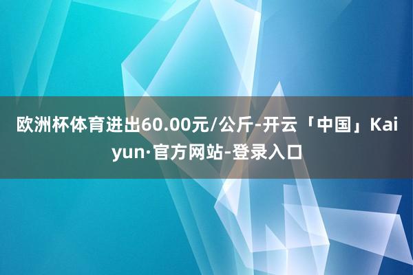 欧洲杯体育进出60.00元/公斤-开云「中国」Kaiyun·官方网站-登录入口