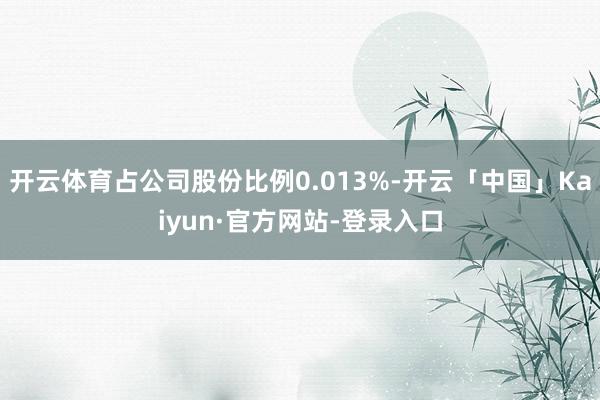 开云体育占公司股份比例0.013%-开云「中国」Kaiyun·官方网站-登录入口