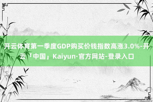 开云体育第一季度GDP购买价钱指数高涨3.0%-开云「中国」Kaiyun·官方网站-登录入口