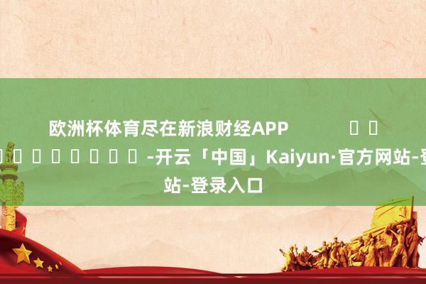 欧洲杯体育尽在新浪财经APP            													-开云「中国」Kaiyun·官方网站-登录入口