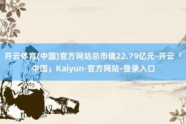 开云体育(中国)官方网站总市值22.79亿元-开云「中国」Kaiyun·官方网站-登录入口