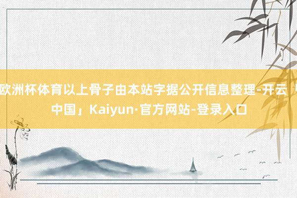 欧洲杯体育以上骨子由本站字据公开信息整理-开云「中国」Kaiyun·官方网站-登录入口