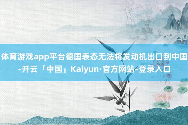 体育游戏app平台德国表态无法将发动机出口到中国-开云「中国」Kaiyun·官方网站-登录入口