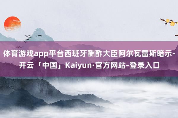 体育游戏app平台西班牙酬酢大臣阿尔瓦雷斯暗示-开云「中国」Kaiyun·官方网站-登录入口