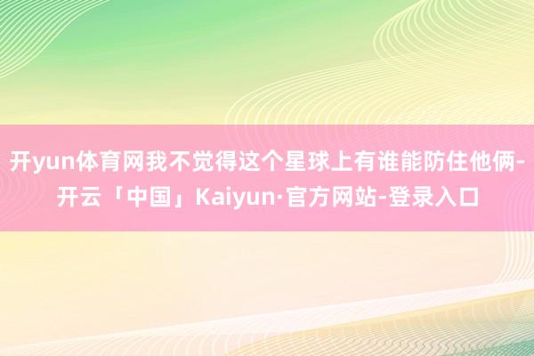 开yun体育网我不觉得这个星球上有谁能防住他俩-开云「中国」Kaiyun·官方网站-登录入口